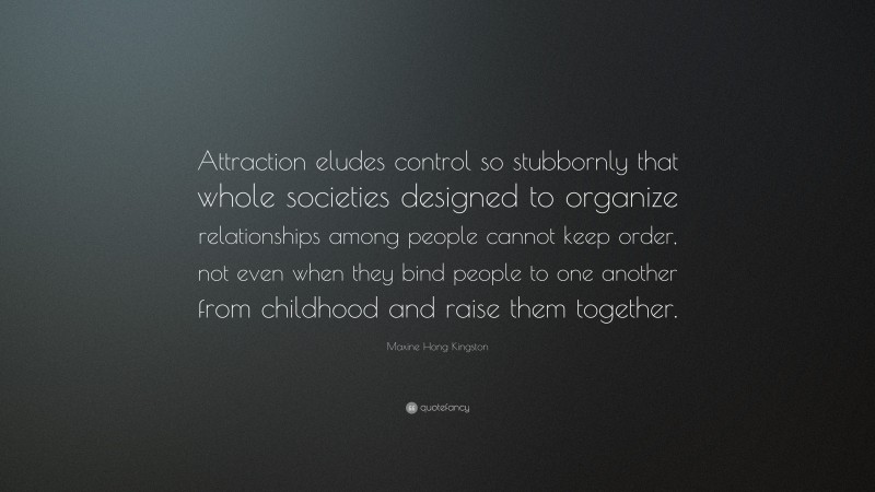 Maxine Hong Kingston Quote: “Attraction eludes control so stubbornly that whole societies designed to organize relationships among people cannot keep order, not even when they bind people to one another from childhood and raise them together.”