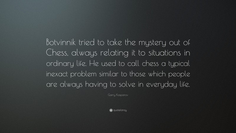 Garry Kasparov Quote: “Botvinnik tried to take the mystery out of Chess, always relating it to situations in ordinary life. He used to call chess a typical inexact problem similar to those which people are always having to solve in everyday life.”