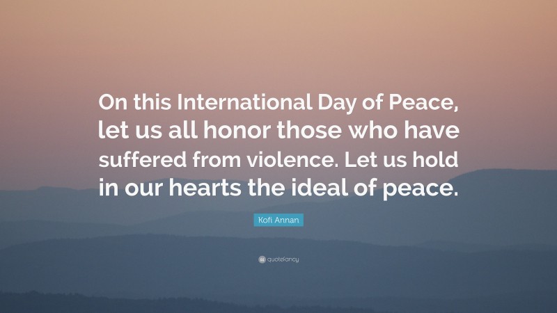 Kofi Annan Quote: “On this International Day of Peace, let us all honor those who have suffered from violence. Let us hold in our hearts the ideal of peace.”