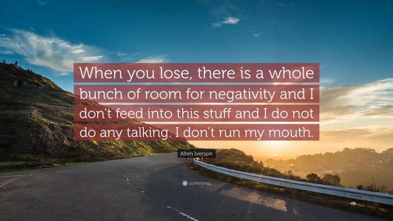 Allen Iverson Quote: “When you lose, there is a whole bunch of room for negativity and I don’t feed into this stuff and I do not do any talking. I don’t run my mouth.”