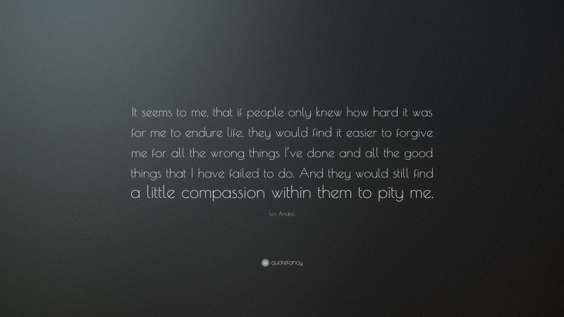 Ivo Andrić Quote: “It seems to me, that if people only knew how hard it was for me to endure life, they would find it easier to forgive me for all the wrong things I’ve done and all the good things that I have failed to do. And they would still find a little compassion within them to pity me.”