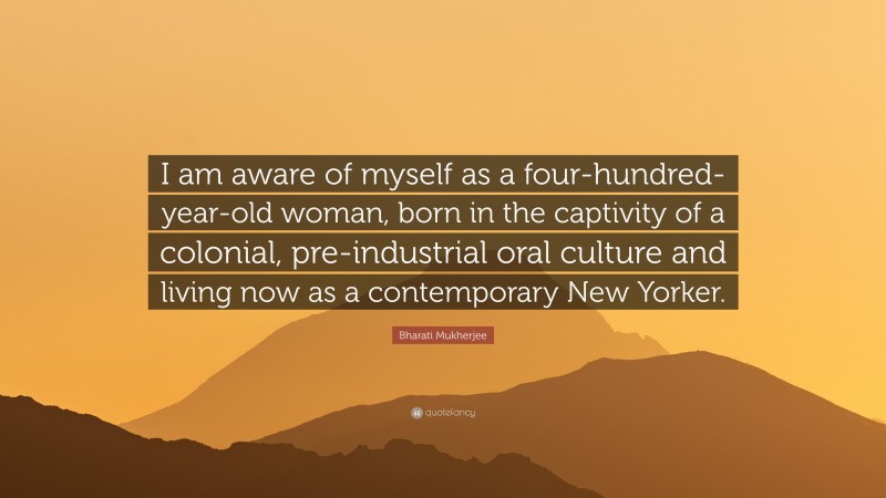 Bharati Mukherjee Quote: “I am aware of myself as a four-hundred-year-old woman, born in the captivity of a colonial, pre-industrial oral culture and living now as a contemporary New Yorker.”