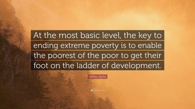 Jeffrey Sachs Quote: “At the most basic level, the key to ending extreme poverty is to enable the poorest of the poor to get their foot on the ladder of development.”