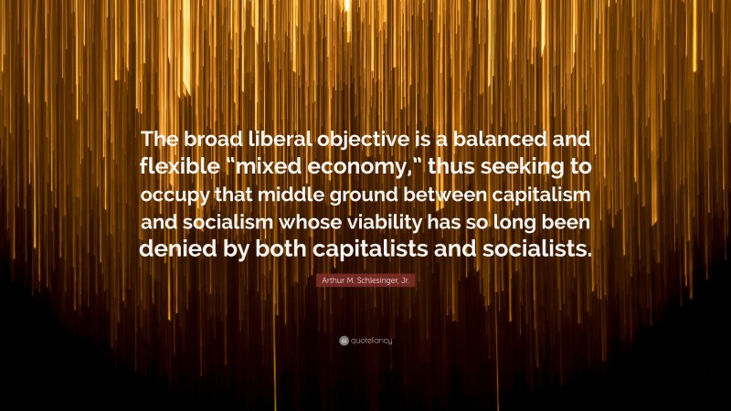 Arthur M. Schlesinger, Jr. Quote: “The broad liberal objective is a balanced and flexible “mixed economy,” thus seeking to occupy that middle ground between capitalism and socialism whose viability has so long been denied by both capitalists and socialists.”