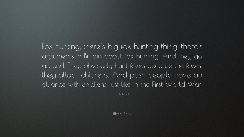 Eddie Izzard Quote: “Fox hunting, there’s big fox hunting thing, there’s arguments in Britain about fox hunting. And they go around. They obviously hunt foxes because the foxes, they attack chickens. And posh people have an alliance with chickens just like in the First World War.”