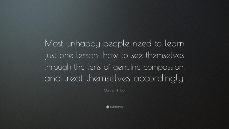 Martha N. Beck Quote: “Most unhappy people need to learn just one lesson: how to see themselves through the lens of genuine compassion, and treat themselves accordingly.”