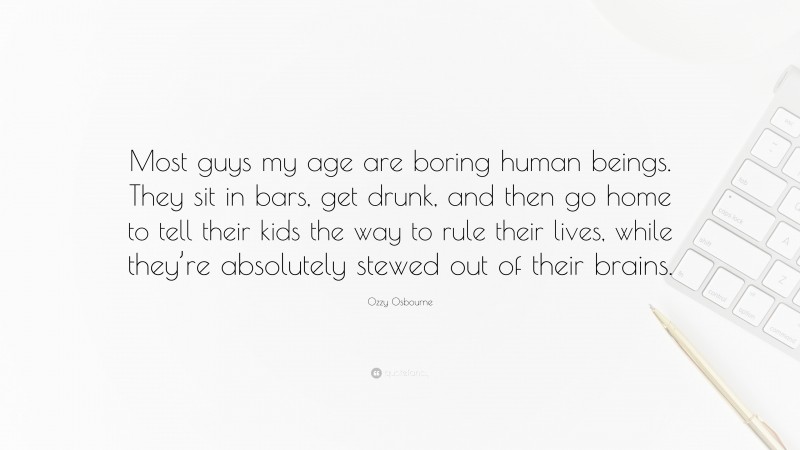 Ozzy Osbourne Quote: “Most guys my age are boring human beings. They sit in bars, get drunk, and then go home to tell their kids the way to rule their lives, while they’re absolutely stewed out of their brains.”