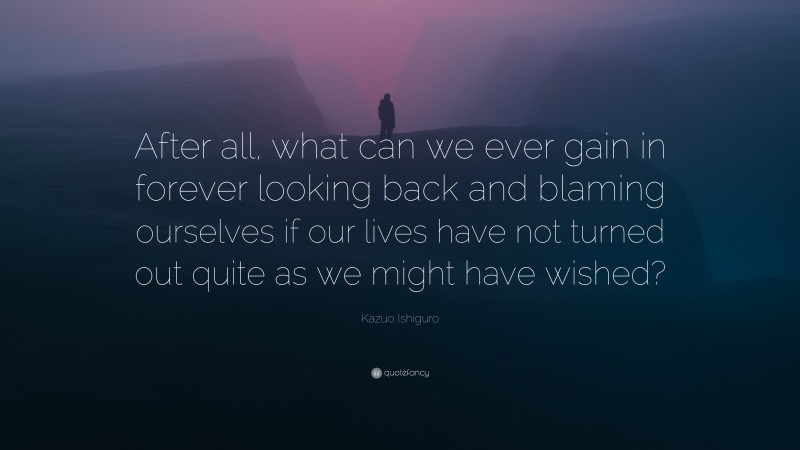 Kazuo Ishiguro Quote: “After all, what can we ever gain in forever looking back and blaming ourselves if our lives have not turned out quite as we might have wished?”