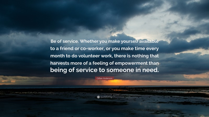 Gillian Anderson Quote: “Be of service. Whether you make yourself available to a friend or co-worker, or you make time every month to do volunteer work, there is nothing that harvests more of a feeling of empowerment than being of service to someone in need.”