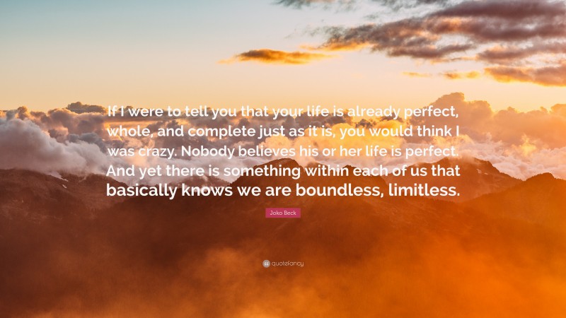 Joko Beck Quote: “If I were to tell you that your life is already perfect, whole, and complete just as it is, you would think I was crazy. Nobody believes his or her life is perfect. And yet there is something within each of us that basically knows we are boundless, limitless.”