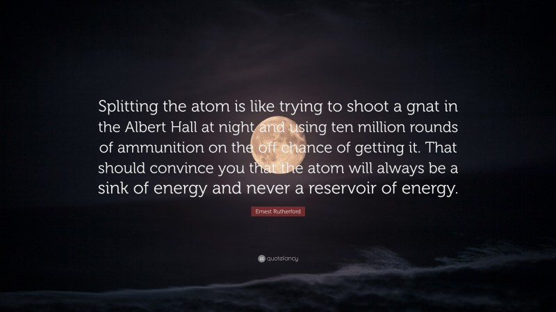 Ernest Rutherford Quote: “Splitting the atom is like trying to shoot a gnat in the Albert Hall at night and using ten million rounds of ammunition on the off chance of getting it. That should convince you that the atom will always be a sink of energy and never a reservoir of energy.”