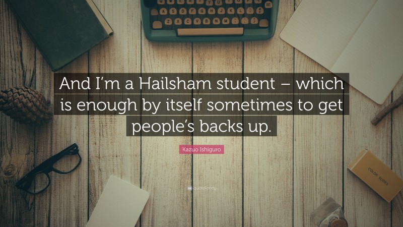 Kazuo Ishiguro Quote: “And I’m a Hailsham student – which is enough by itself sometimes to get people’s backs up.”