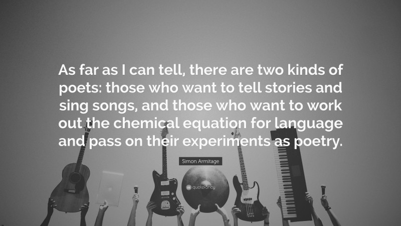 Simon Armitage Quote: “As far as I can tell, there are two kinds of poets: those who want to tell stories and sing songs, and those who want to work out the chemical equation for language and pass on their experiments as poetry.”
