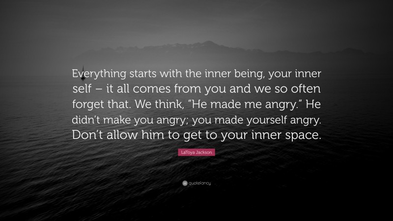 LaToya Jackson Quote: “Everything starts with the inner being, your inner self – it all comes from you and we so often forget that. We think, “He made me angry.” He didn’t make you angry; you made yourself angry. Don’t allow him to get to your inner space.”