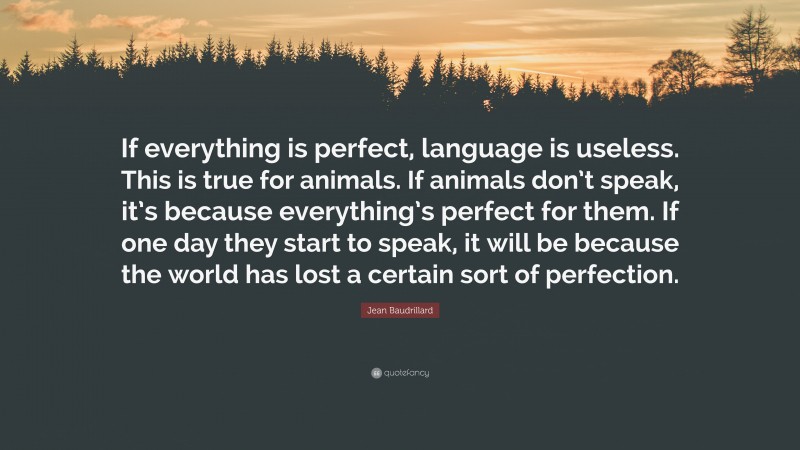 Jean Baudrillard Quote: “If everything is perfect, language is useless. This is true for animals. If animals don’t speak, it’s because everything’s perfect for them. If one day they start to speak, it will be because the world has lost a certain sort of perfection.”