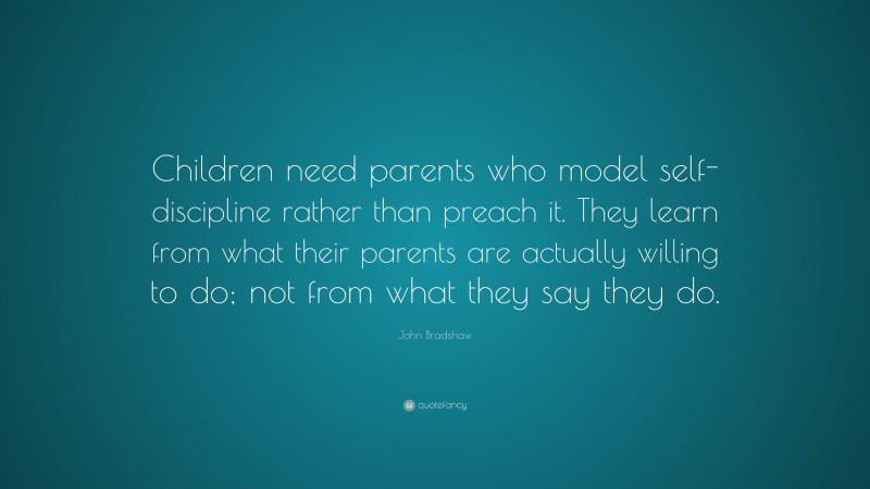 John Bradshaw Quote: “Children need parents who model self-discipline rather than preach it. They learn from what their parents are actually willing to do; not from what they say they do.”