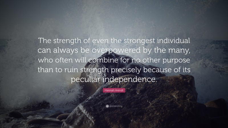 Hannah Arendt Quote: “The strength of even the strongest individual can always be overpowered by the many, who often will combine for no other purpose than to ruin strength precisely because of its peculiar independence.”
