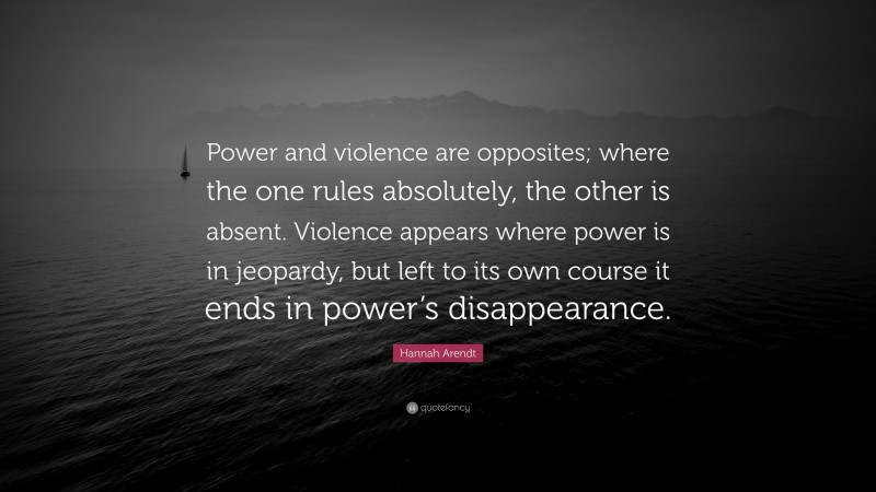 Hannah Arendt Quote: “Power and violence are opposites; where the one rules absolutely, the other is absent. Violence appears where power is in jeopardy, but left to its own course it ends in power’s disappearance.”