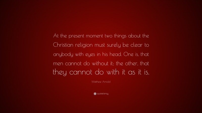 Matthew Arnold Quote: “At the present moment two things about the Christian religion must surely be clear to anybody with eyes in his head. One is, that men cannot do without it; the other, that they cannot do with it as it is.”