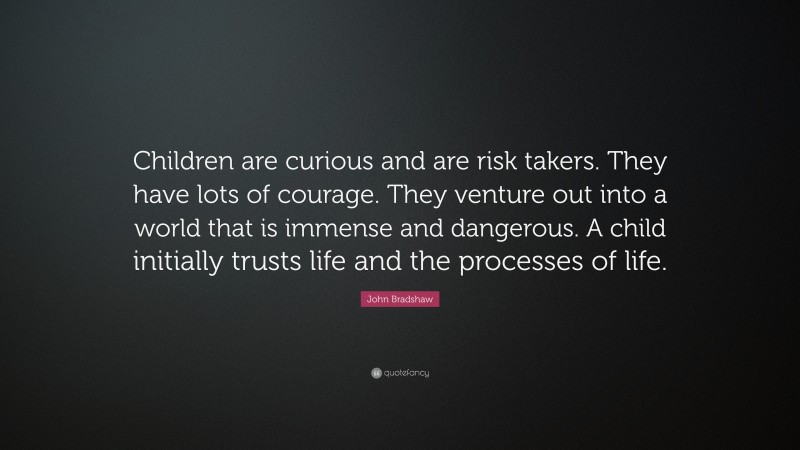 John Bradshaw Quote: “Children are curious and are risk takers. They have lots of courage. They venture out into a world that is immense and dangerous. A child initially trusts life and the processes of life.”