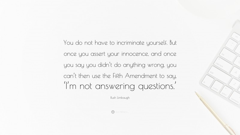 Rush Limbaugh Quote: “You do not have to incriminate yourself. But once you assert your innocence, and once you say you didn’t do anything wrong, you can’t then use the Fifth Amendment to say, ‘I’m not answering questions.’”
