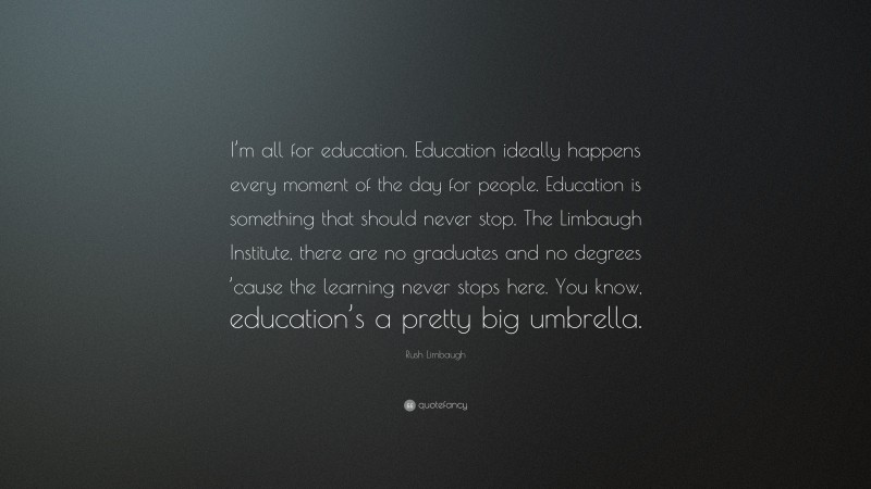 Rush Limbaugh Quote: “I’m all for education. Education ideally happens every moment of the day for people. Education is something that should never stop. The Limbaugh Institute, there are no graduates and no degrees ’cause the learning never stops here. You know, education’s a pretty big umbrella.”