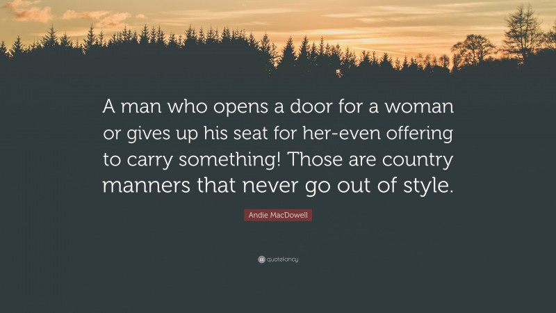 Andie MacDowell Quote: “A man who opens a door for a woman or gives up his seat for her-even offering to carry something! Those are country manners that never go out of style.”