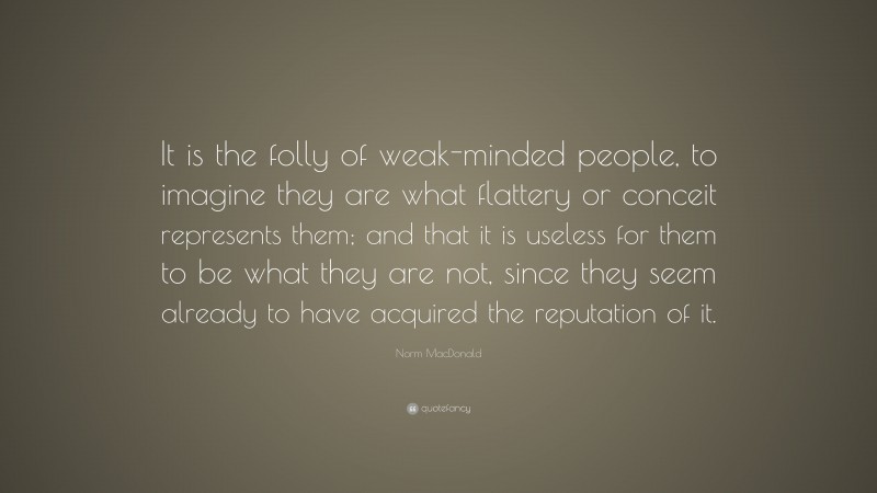 Norm MacDonald Quote: “It is the folly of weak-minded people, to imagine they are what flattery or conceit represents them; and that it is useless for them to be what they are not, since they seem already to have acquired the reputation of it.”