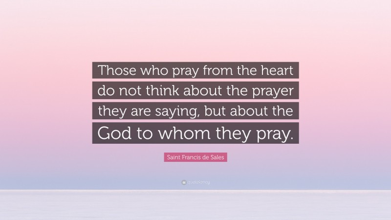 Saint Francis de Sales Quote: “Those who pray from the heart do not think about the prayer they are saying, but about the God to whom they pray.”