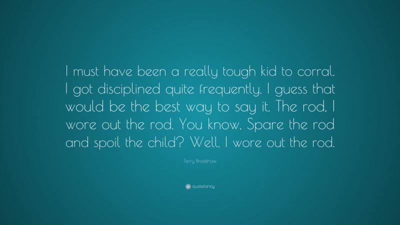 Terry Bradshaw Quote: “I must have been a really tough kid to corral. I got disciplined quite frequently. I guess that would be the best way to say it. The rod, I wore out the rod. You know, Spare the rod and spoil the child? Well, I wore out the rod.”