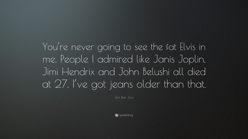 Jon Bon Jovi Quote: “You’re never going to see the fat Elvis in me. People I admired like Janis Joplin, Jimi Hendrix and John Belushi all died at 27. I’ve got jeans older than that.”
