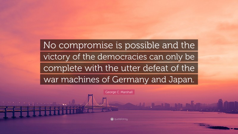 George C. Marshall Quote: “No compromise is possible and the victory of the democracies can only be complete with the utter defeat of the war machines of Germany and Japan.”