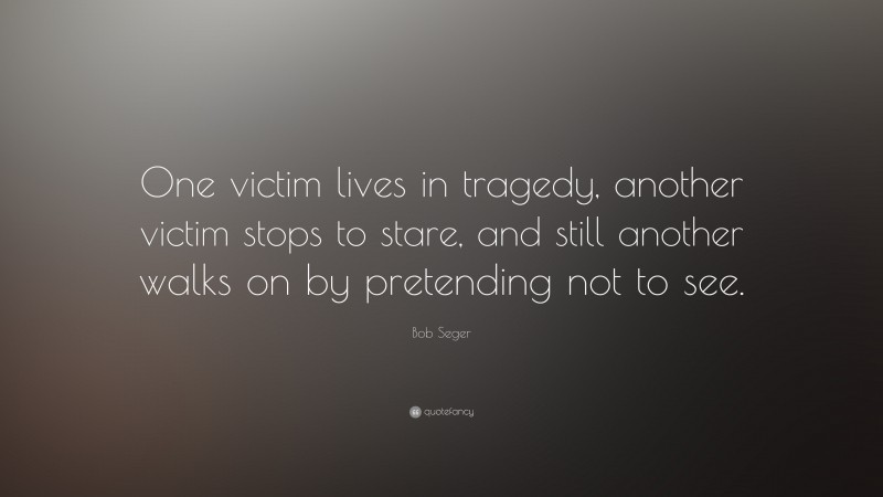 Bob Seger Quote: “One victim lives in tragedy, another victim stops to stare, and still another walks on by pretending not to see.”