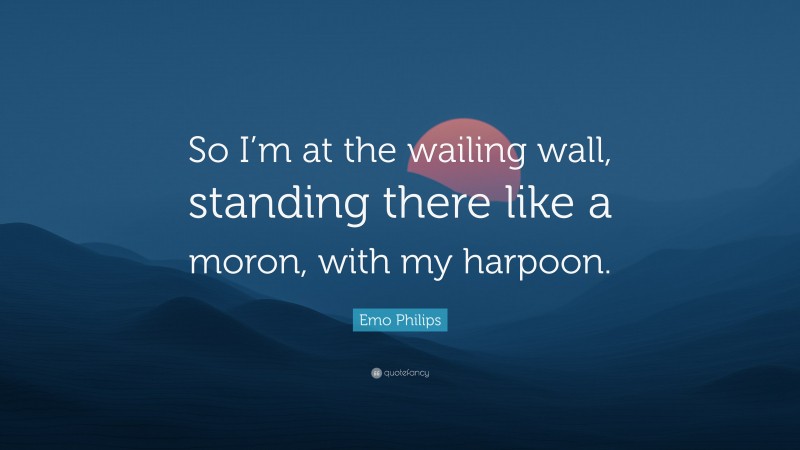 Emo Philips Quote: “So I’m at the wailing wall, standing there like a moron, with my harpoon.”