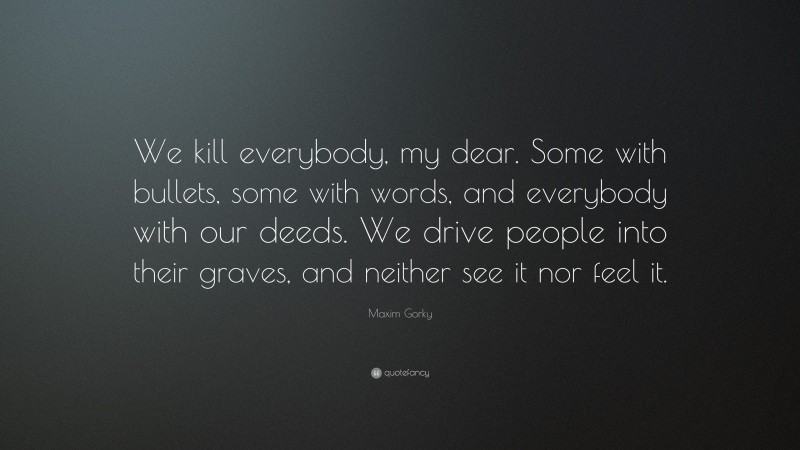 Maxim Gorky Quote: “We kill everybody, my dear. Some with bullets, some with words, and everybody with our deeds. We drive people into their graves, and neither see it nor feel it.”