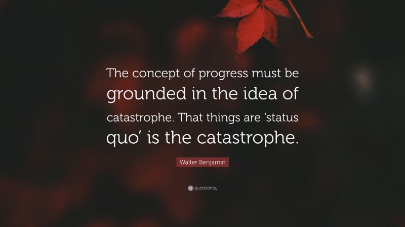 Walter Benjamin Quote: “The concept of progress must be grounded in the idea of catastrophe. That things are ‘status quo’ is the catastrophe.”