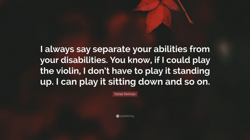Itzhak Perlman Quote: “I always say separate your abilities from your disabilities. You know, if I could play the violin, I don’t have to play it standing up. I can play it sitting down and so on.”