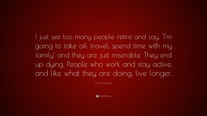 Terry Bradshaw Quote: “I just see too many people retire and say, ‘I’m going to take off, travel, spend time with my family’ and they are just miserable. They end up dying. People who work and stay active, and like what they are doing, live longer.”
