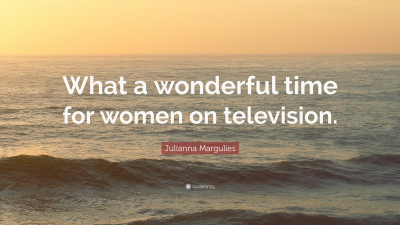 Julianna Margulies Quote: “What a wonderful time for women on television.”