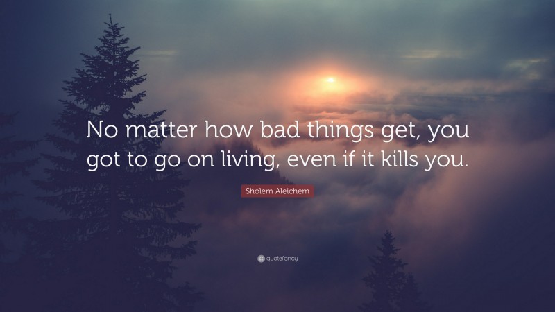 Sholem Aleichem Quote: “No matter how bad things get, you got to go on living, even if it kills you.”