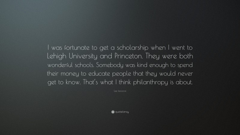 Lee Iacocca Quote: “I was fortunate to get a scholarship when I went to Lehigh University and Princeton. They were both wonderful schools. Somebody was kind enough to spend their money to educate people that they would never get to know. That’s what I think philanthropy is about.”