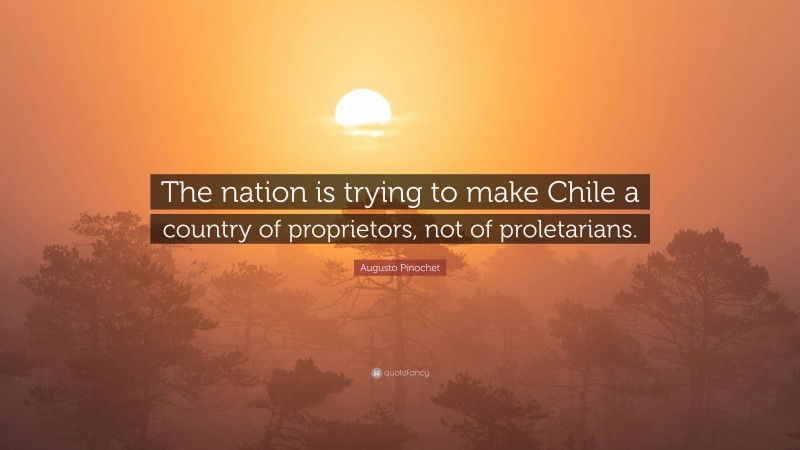 Augusto Pinochet Quote: “The nation is trying to make Chile a country of proprietors, not of proletarians.”