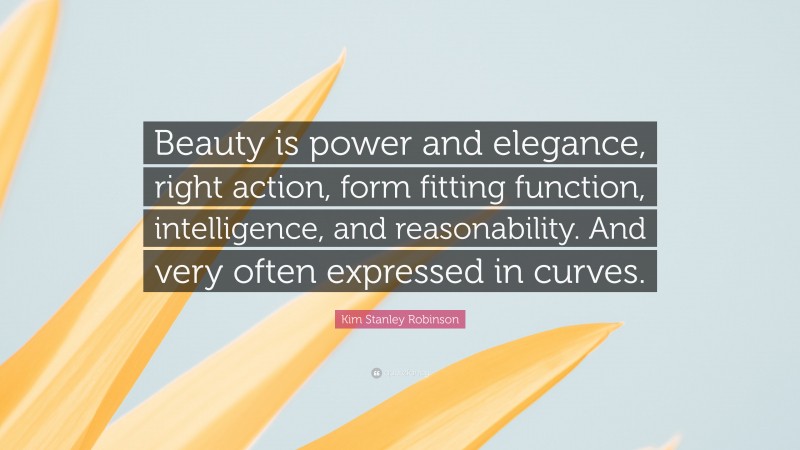 Kim Stanley Robinson Quote: “Beauty is power and elegance, right action, form fitting function, intelligence, and reasonability. And very often expressed in curves.”