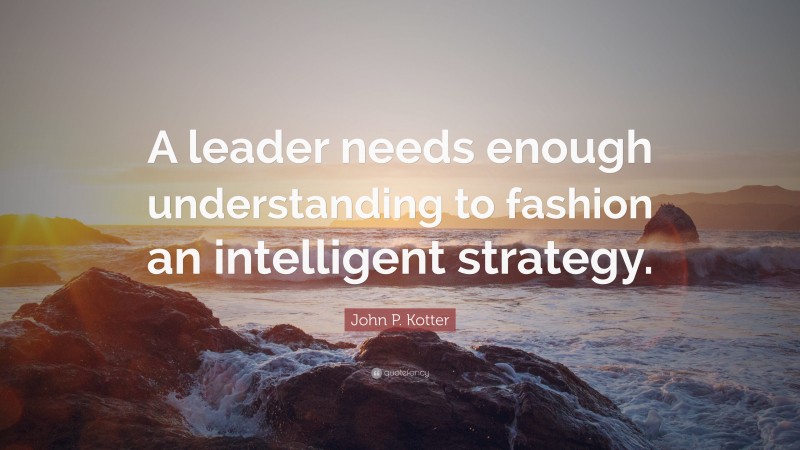 John P. Kotter Quote: “A leader needs enough understanding to fashion an intelligent strategy.”