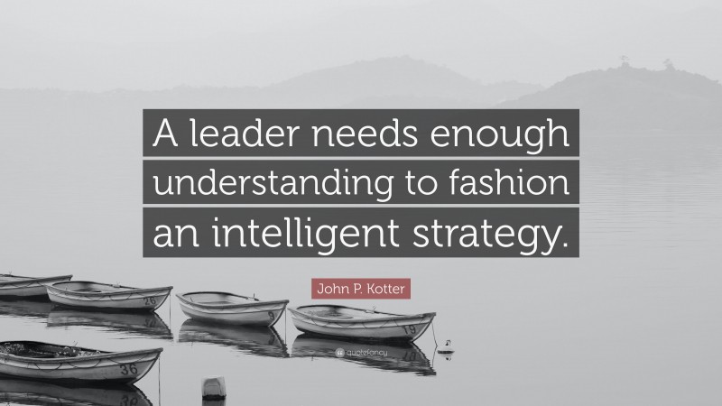 John P. Kotter Quote: “A leader needs enough understanding to fashion an intelligent strategy.”