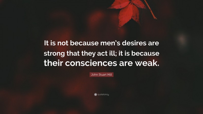 John Stuart Mill Quote: “It is not because men’s desires are strong that they act ill; it is because their consciences are weak.”