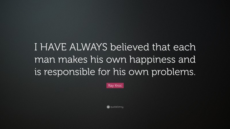 Ray Kroc Quote: “I HAVE ALWAYS believed that each man makes his own happiness and is responsible for his own problems.”
