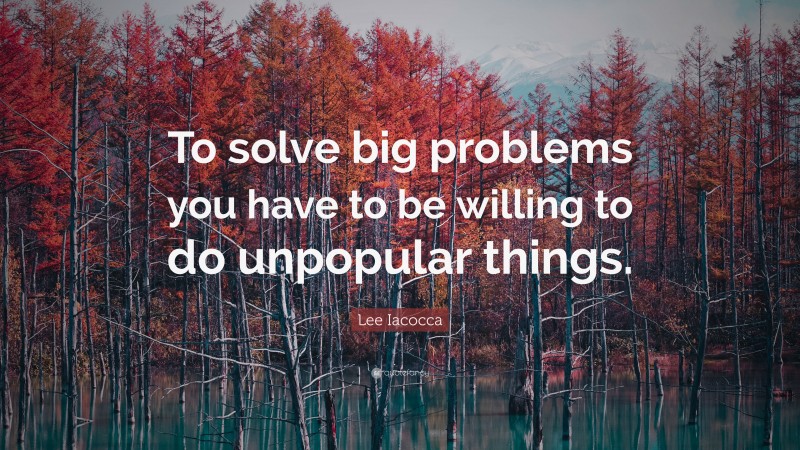 Lee Iacocca Quote: “To solve big problems you have to be willing to do unpopular things.”