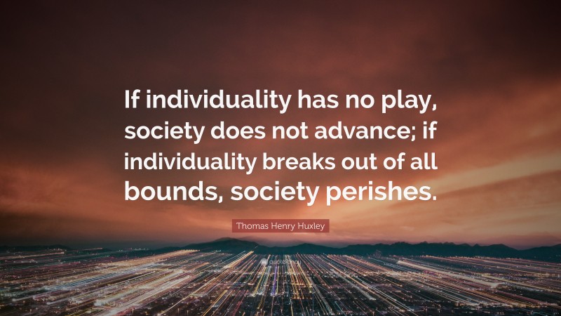 Thomas Henry Huxley Quote: “If individuality has no play, society does not advance; if individuality breaks out of all bounds, society perishes.”