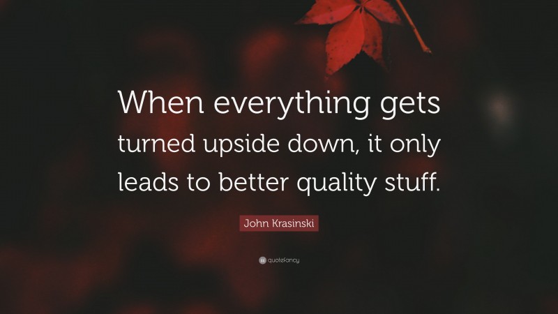 John Krasinski Quote: “When everything gets turned upside down, it only leads to better quality stuff.”
